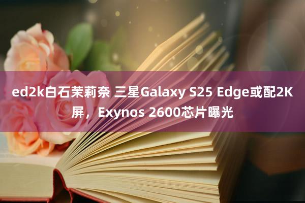 ed2k白石茉莉奈 三星Galaxy S25 Edge或配2K屏，Exynos 2600芯片曝光