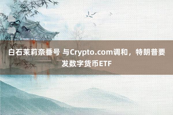 白石茉莉奈番号 与Crypto.com调和，特朗普要发数字货币ETF