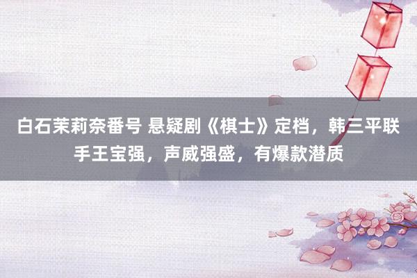 白石茉莉奈番号 悬疑剧《棋士》定档，韩三平联手王宝强，声威强盛，有爆款潜质