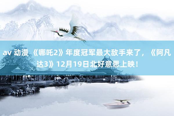 av 动漫 《哪吒2》年度冠军最大敌手来了，《阿凡达3》12月19日北好意思上映！