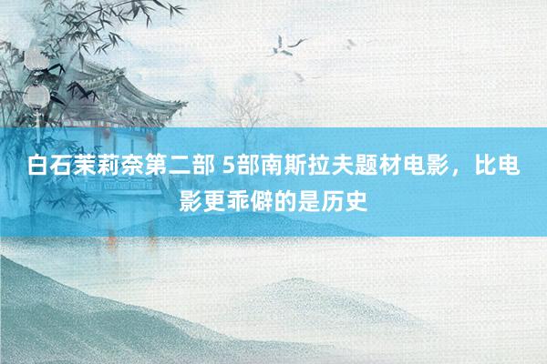 白石茉莉奈第二部 5部南斯拉夫题材电影，比电影更乖僻的是历史