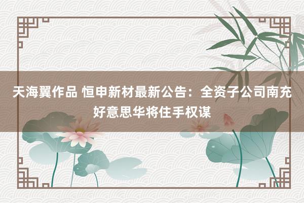 天海翼作品 恒申新材最新公告：全资子公司南充好意思华将住手权谋