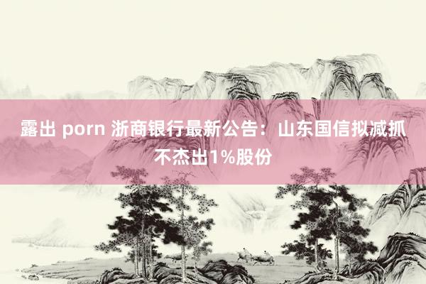 露出 porn 浙商银行最新公告：山东国信拟减抓不杰出1%股份