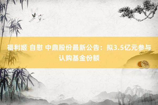 福利姬 自慰 中鼎股份最新公告：拟3.5亿元参与认购基金份额
