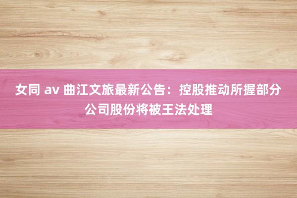 女同 av 曲江文旅最新公告：控股推动所握部分公司股份将被王法处理