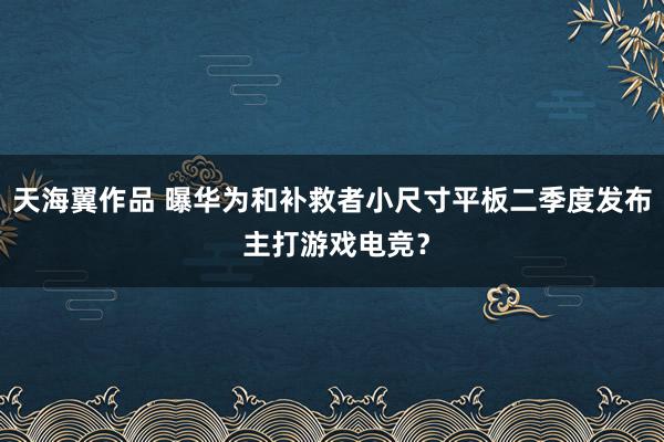 天海翼作品 曝华为和补救者小尺寸平板二季度发布 主打游戏电竞？