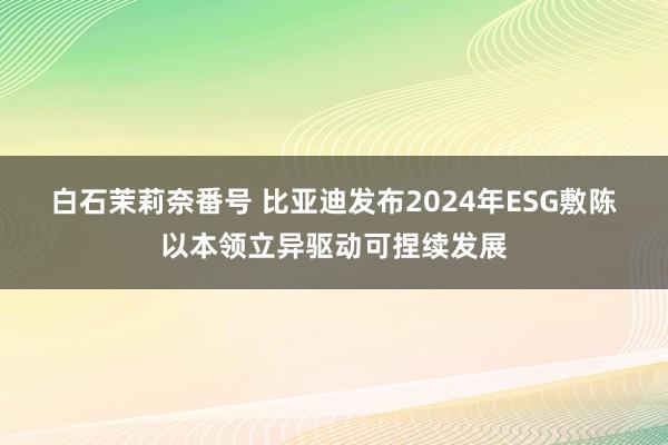 白石茉莉奈番号 比亚迪发布2024年ESG敷陈 以本领立异驱动可捏续发展