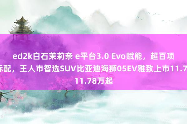 ed2k白石茉莉奈 e平台3.0 Evo赋能，超百项全系标配，王人市智选SUV比亚迪海狮05EV雅致上市11.78万起