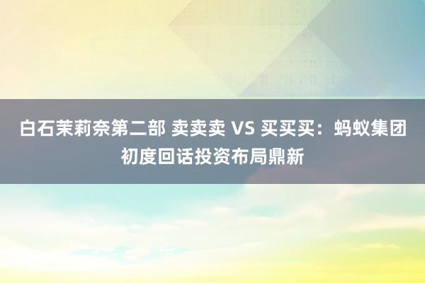 白石茉莉奈第二部 卖卖卖 VS 买买买：蚂蚁集团初度回话投资布局鼎新