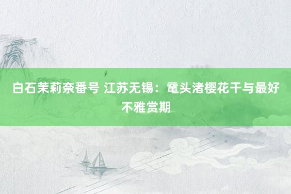 白石茉莉奈番号 江苏无锡：鼋头渚樱花干与最好不雅赏期