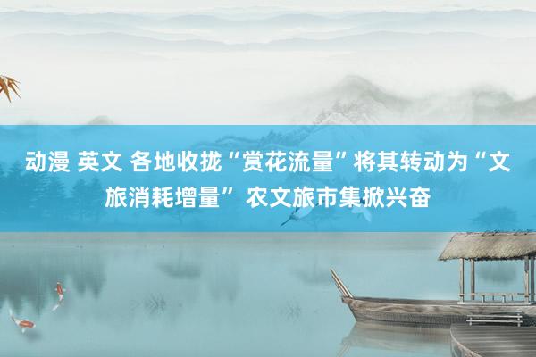 动漫 英文 各地收拢“赏花流量”将其转动为“文旅消耗增量” 农文旅市集掀兴奋