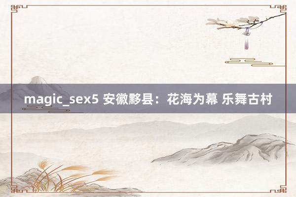 magic_sex5 安徽黟县：花海为幕 乐舞古村