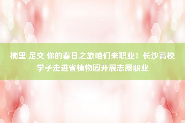 楠里 足交 你的春日之旅咱们来职业！长沙高校学子走进省植物园开展志愿职业