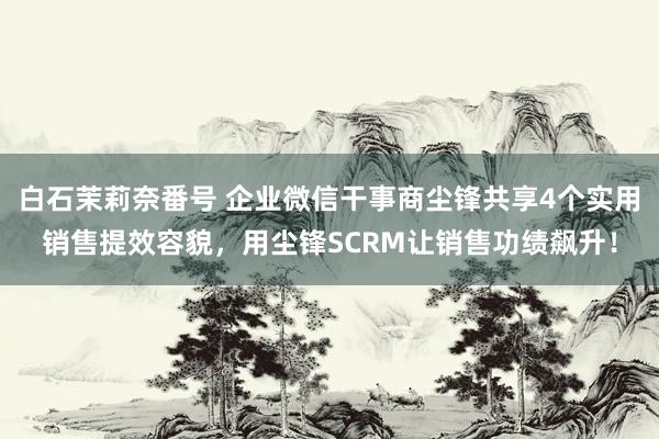 白石茉莉奈番号 企业微信干事商尘锋共享4个实用销售提效容貌，用尘锋SCRM让销售功绩飙升！
