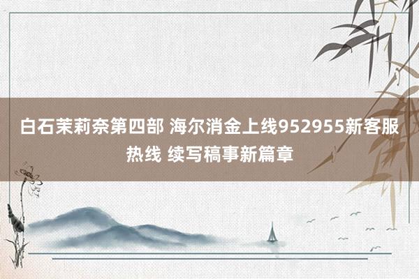 白石茉莉奈第四部 海尔消金上线952955新客服热线 续写稿事新篇章