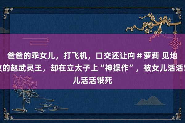 爸爸的乖女儿，打飞机，口交还让禸＃萝莉 见地工致的赵武灵王，却在立太子上“神操作”，被女儿活活饿死