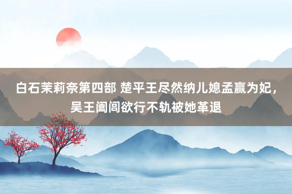 白石茉莉奈第四部 楚平王尽然纳儿媳孟赢为妃，吴王阖闾欲行不轨被她革退