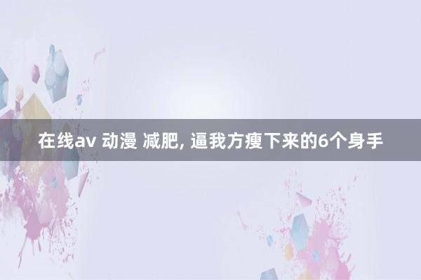 在线av 动漫 减肥, 逼我方瘦下来的6个身手