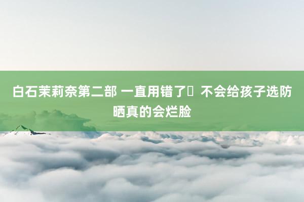 白石茉莉奈第二部 一直用错了❌不会给孩子选防晒真的会烂脸