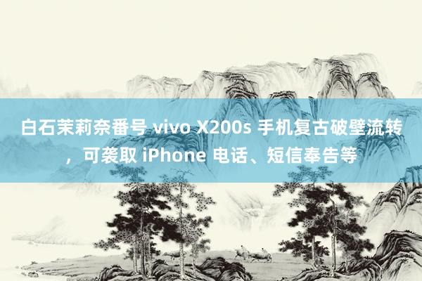 白石茉莉奈番号 vivo X200s 手机复古破壁流转，可袭取 iPhone 电话、短信奉告等