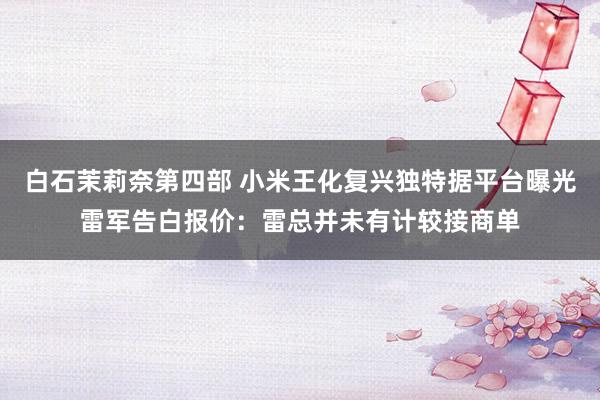 白石茉莉奈第四部 小米王化复兴独特据平台曝光雷军告白报价：雷总并未有计较接商单