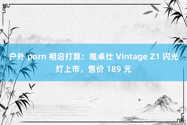 户外 porn 相沿打算：唯卓仕 Vintage Z1 闪光灯上市，售价 189 元
