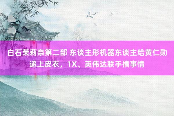 白石茉莉奈第二部 东谈主形机器东谈主给黄仁勋递上皮衣，1X、英伟达联手搞事情