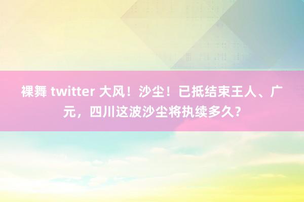 裸舞 twitter 大风！沙尘！已抵结束王人、广元，四川这波沙尘将执续多久？