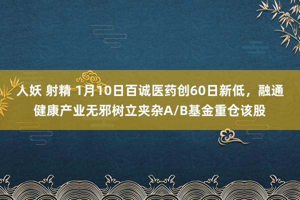 人妖 射精 1月10日百诚医药创60日新低，融通健康产业无邪树立夹杂A/B基金重仓该股
