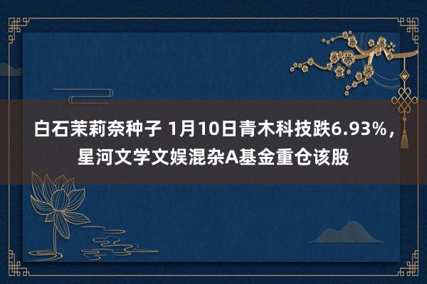 白石茉莉奈种子 1月10日青木科技跌6.93%，星河文学文娱混杂A基金重仓该股