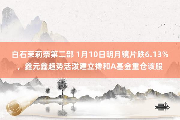 白石茉莉奈第二部 1月10日明月镜片跌6.13%，鑫元鑫趋势活泼建立搀和A基金重仓该股