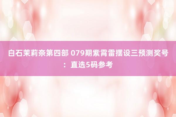 白石茉莉奈第四部 079期紫霄雷摆设三预测奖号：直选5码参考