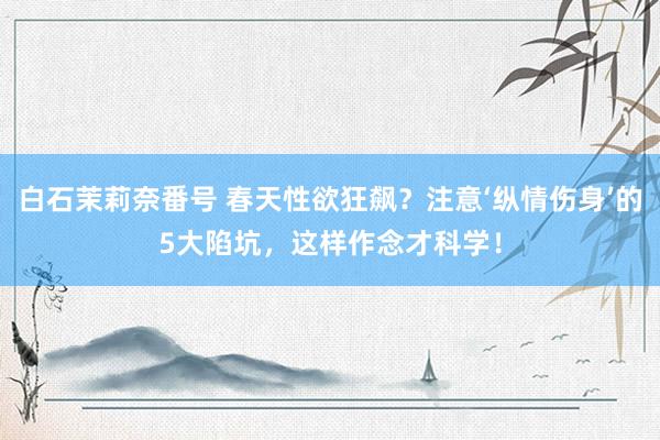 白石茉莉奈番号 春天性欲狂飙？注意‘纵情伤身’的5大陷坑，这样作念才科学！
