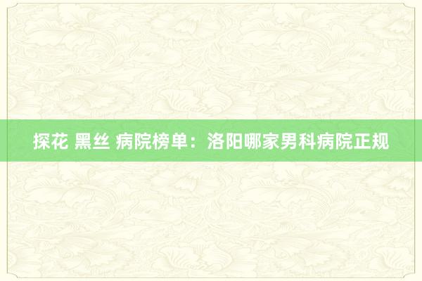 探花 黑丝 病院榜单：洛阳哪家男科病院正规