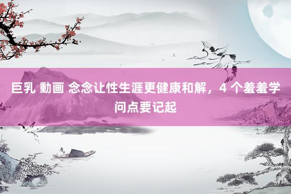 巨乳 動画 念念让性生涯更健康和解，4 个羞羞学问点要记起