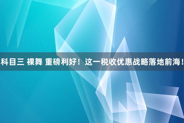 科目三 裸舞 重磅利好！这一税收优惠战略落地前海！