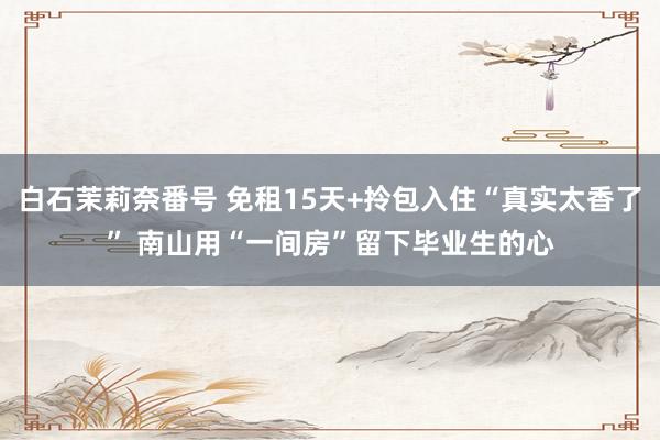 白石茉莉奈番号 免租15天+拎包入住“真实太香了” 南山用“一间房”留下毕业生的心