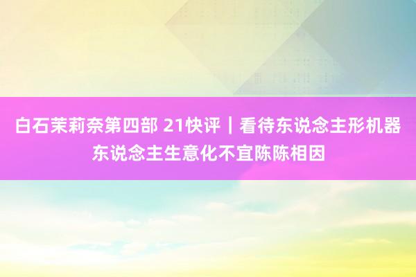白石茉莉奈第四部 21快评｜看待东说念主形机器东说念主生意化不宜陈陈相因