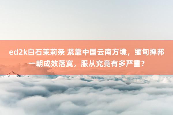ed2k白石茉莉奈 紧靠中国云南方境，缅甸掸邦一朝成效落寞，服从究竟有多严重？