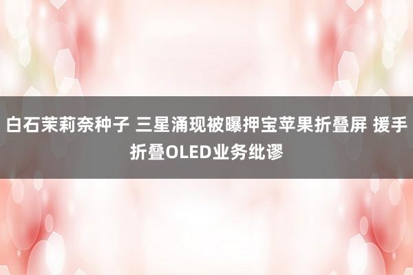 白石茉莉奈种子 三星涌现被曝押宝苹果折叠屏 援手折叠OLED业务纰谬