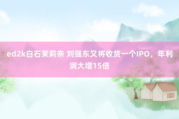 ed2k白石茉莉奈 刘强东又将收货一个IPO，年利润大增15倍