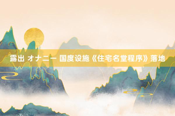 露出 オナニー 国度设施《住宅名堂程序》落地