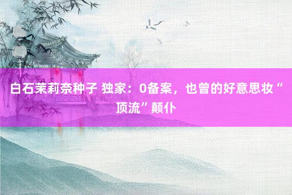 白石茉莉奈种子 独家：0备案，也曾的好意思妆“顶流”颠仆
