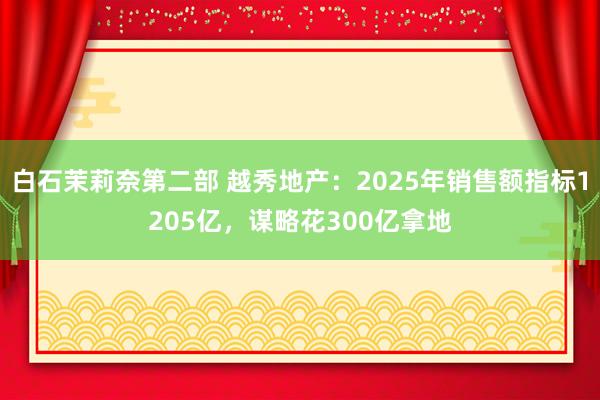 白石茉莉奈第二部 越秀地产：2025年销售额指标1205亿，谋略花300亿拿地