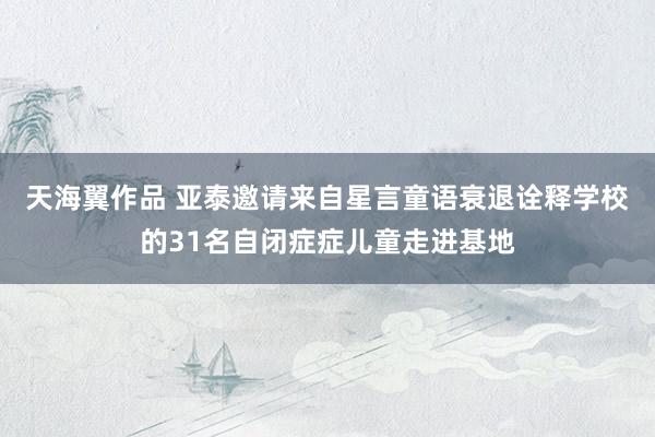 天海翼作品 亚泰邀请来自星言童语衰退诠释学校的31名自闭症症儿童走进基地