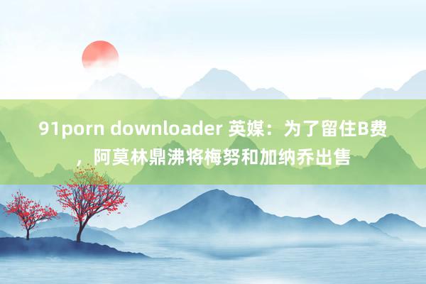 91porn downloader 英媒：为了留住B费，阿莫林鼎沸将梅努和加纳乔出售