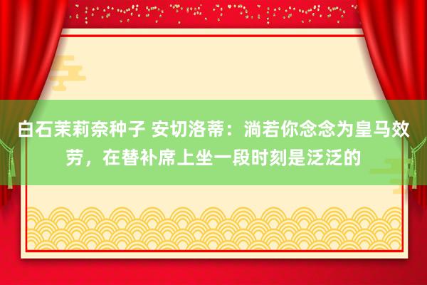 白石茉莉奈种子 安切洛蒂：淌若你念念为皇马效劳，在替补席上坐一段时刻是泛泛的