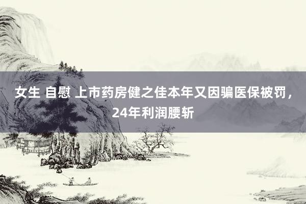 女生 自慰 上市药房健之佳本年又因骗医保被罚，24年利润腰斩