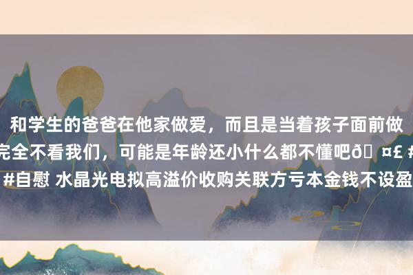 和学生的爸爸在他家做爱，而且是当着孩子面前做爱，太刺激了，孩子完全不看我们，可能是年龄还小什么都不懂吧🤣 #同城 #文爱 #自慰 水晶光电拟高溢价收购关联方亏本金钱不设盈利保险 实控东说念主成本运作常客？