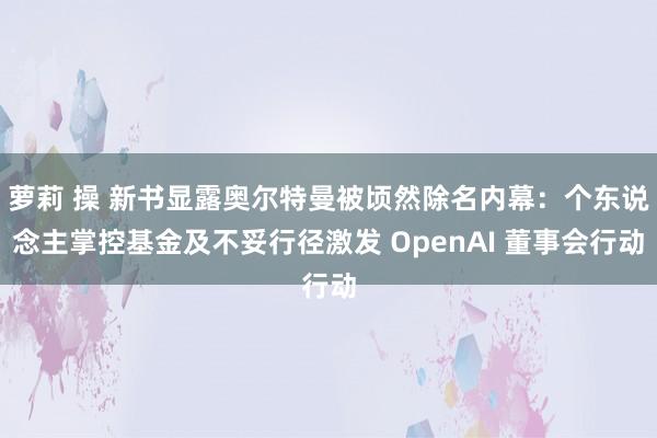 萝莉 操 新书显露奥尔特曼被顷然除名内幕：个东说念主掌控基金及不妥行径激发 OpenAI 董事会行动